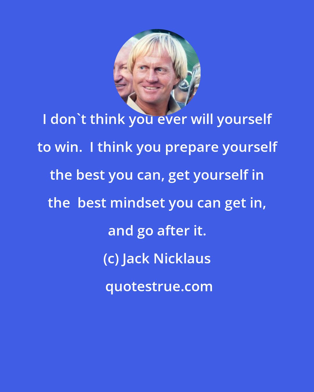 Jack Nicklaus: I don't think you ever will yourself to win.  I think you prepare yourself the best you can, get yourself in the  best mindset you can get in, and go after it.