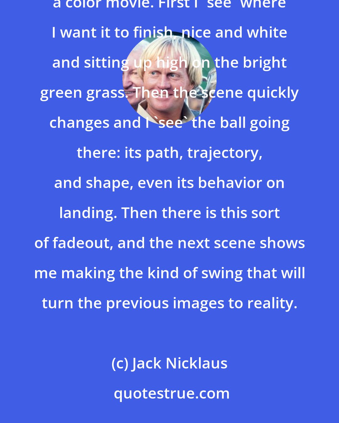 Jack Nicklaus: I never hit a shot, not even in practice, without having a very sharp, in-focus picture of it in my head. It's like a color movie. First I 'see' where I want it to finish, nice and white and sitting up high on the bright green grass. Then the scene quickly changes and I 'see' the ball going there: its path, trajectory, and shape, even its behavior on landing. Then there is this sort of fadeout, and the next scene shows me making the kind of swing that will turn the previous images to reality.