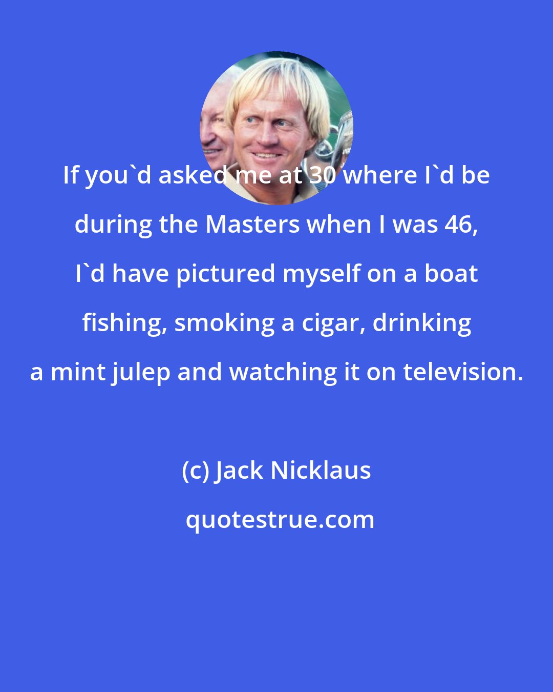 Jack Nicklaus: If you'd asked me at 30 where I'd be during the Masters when I was 46, I'd have pictured myself on a boat fishing, smoking a cigar, drinking a mint julep and watching it on television.