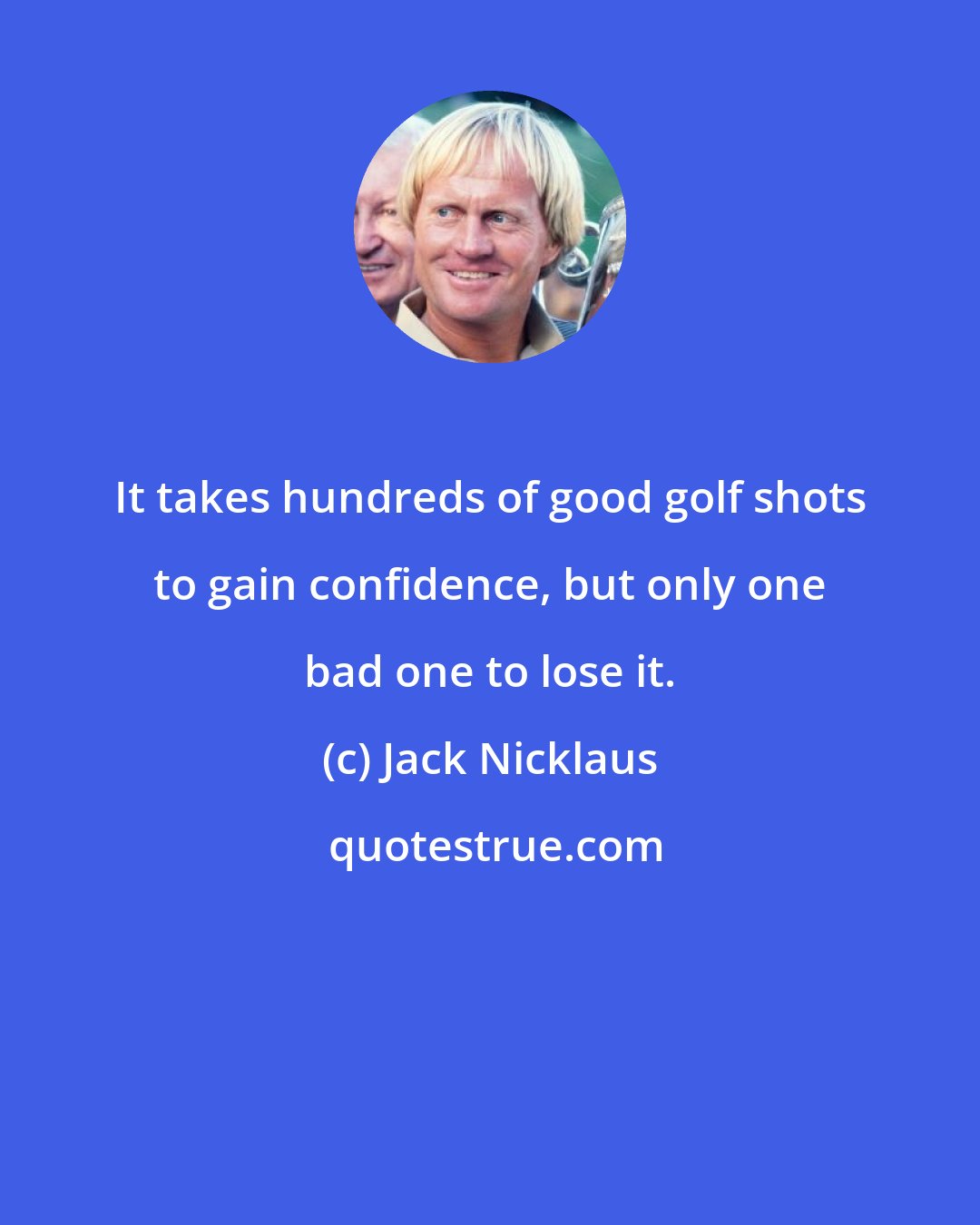 Jack Nicklaus: It takes hundreds of good golf shots to gain confidence, but only one bad one to lose it.