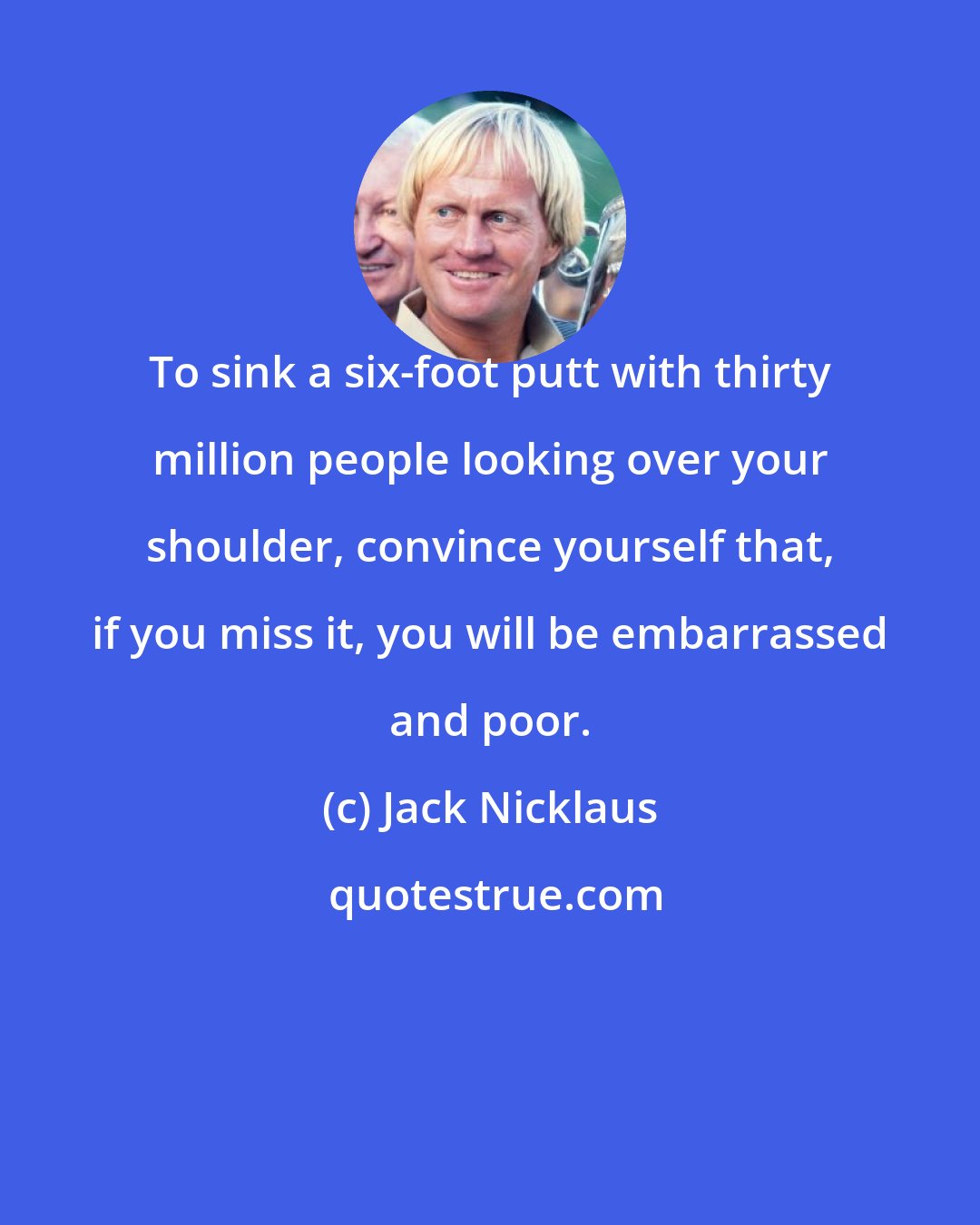 Jack Nicklaus: To sink a six-foot putt with thirty million people looking over your shoulder, convince yourself that, if you miss it, you will be embarrassed and poor.