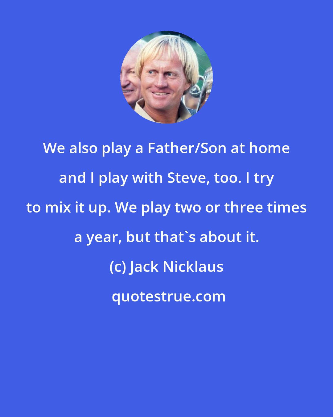 Jack Nicklaus: We also play a Father/Son at home and I play with Steve, too. I try to mix it up. We play two or three times a year, but that's about it.