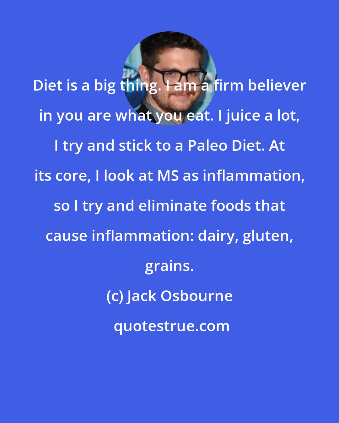 Jack Osbourne: Diet is a big thing. I am a firm believer in you are what you eat. I juice a lot, I try and stick to a Paleo Diet. At its core, I look at MS as inflammation, so I try and eliminate foods that cause inflammation: dairy, gluten, grains.