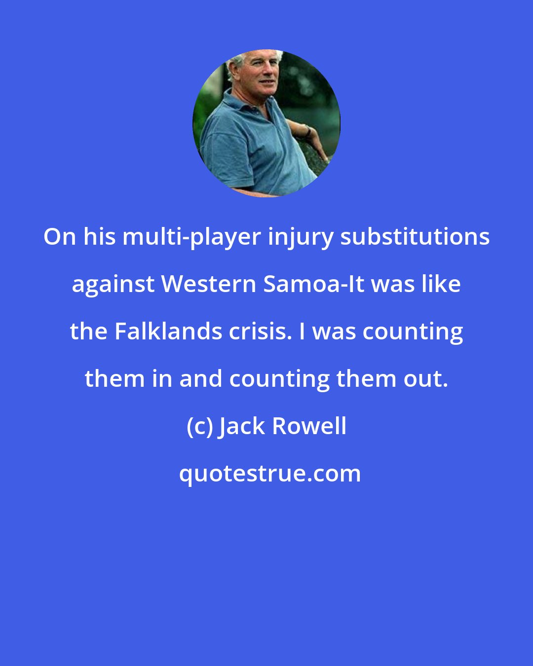 Jack Rowell: On his multi-player injury substitutions against Western Samoa-It was like the Falklands crisis. I was counting them in and counting them out.