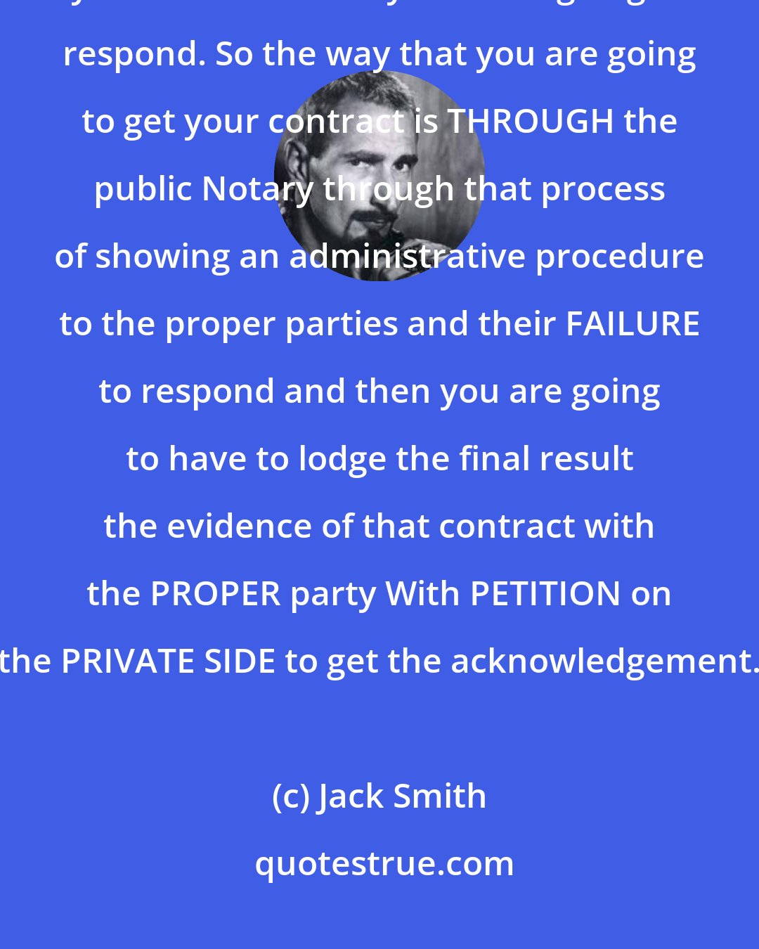 Jack Smith: The CONCEPT is though that you have to get an AGREEMENT BY CONTRACT and you KNOW that they are NOT going to respond. So the way that you are going to get your contract is THROUGH the public Notary through that process of showing an administrative procedure to the proper parties and their FAILURE to respond and then you are going to have to lodge the final result the evidence of that contract with the PROPER party With PETITION on the PRIVATE SIDE to get the acknowledgement.