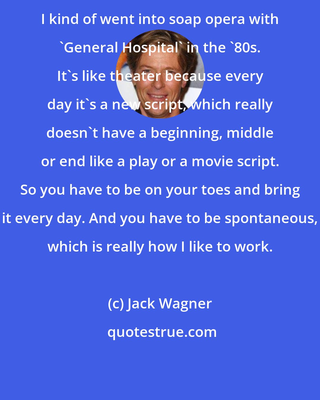 Jack Wagner: I kind of went into soap opera with 'General Hospital' in the '80s. It's like theater because every day it's a new script, which really doesn't have a beginning, middle or end like a play or a movie script. So you have to be on your toes and bring it every day. And you have to be spontaneous, which is really how I like to work.
