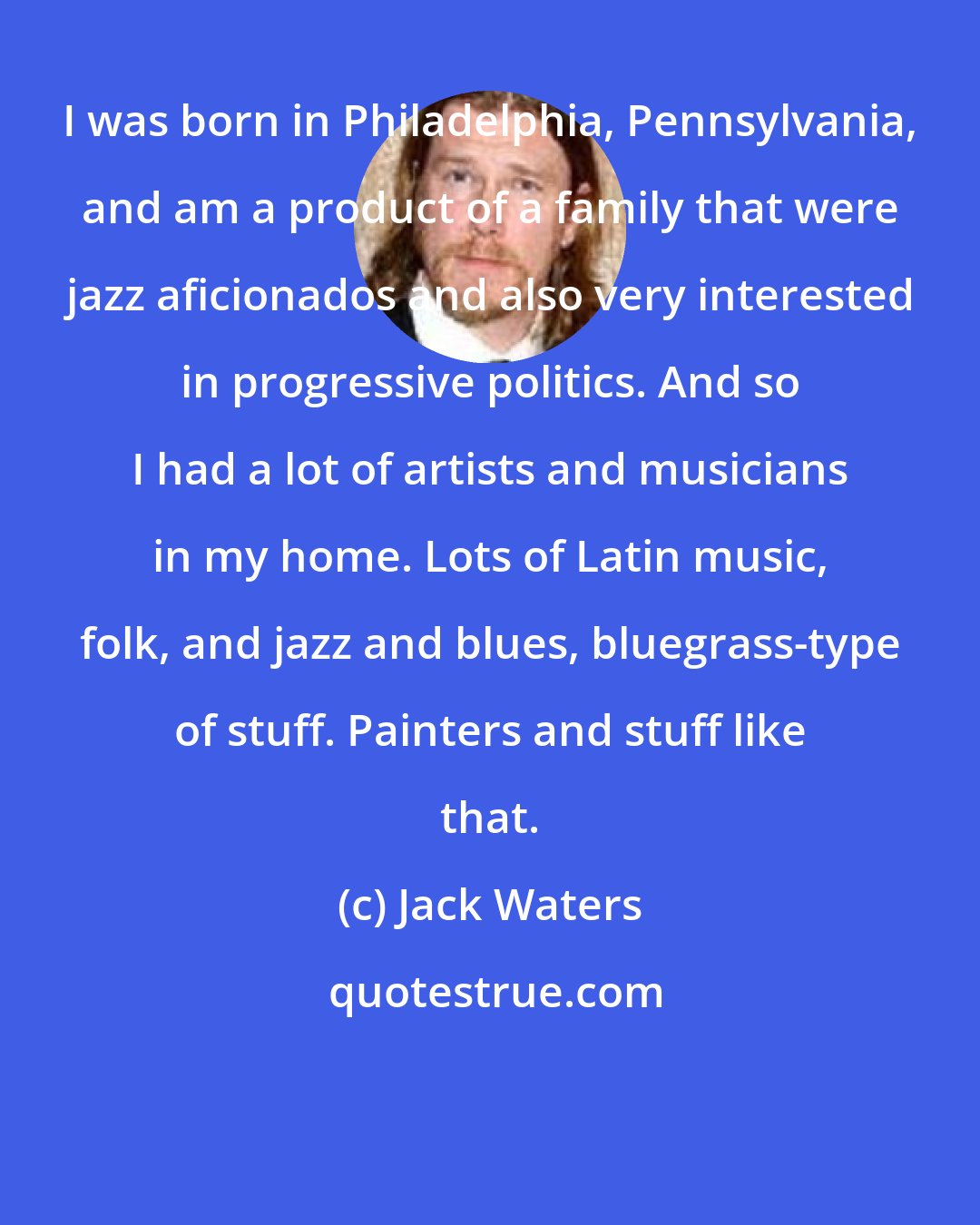 Jack Waters: I was born in Philadelphia, Pennsylvania, and am a product of a family that were jazz aficionados and also very interested in progressive politics. And so I had a lot of artists and musicians in my home. Lots of Latin music, folk, and jazz and blues, bluegrass-type of stuff. Painters and stuff like that.