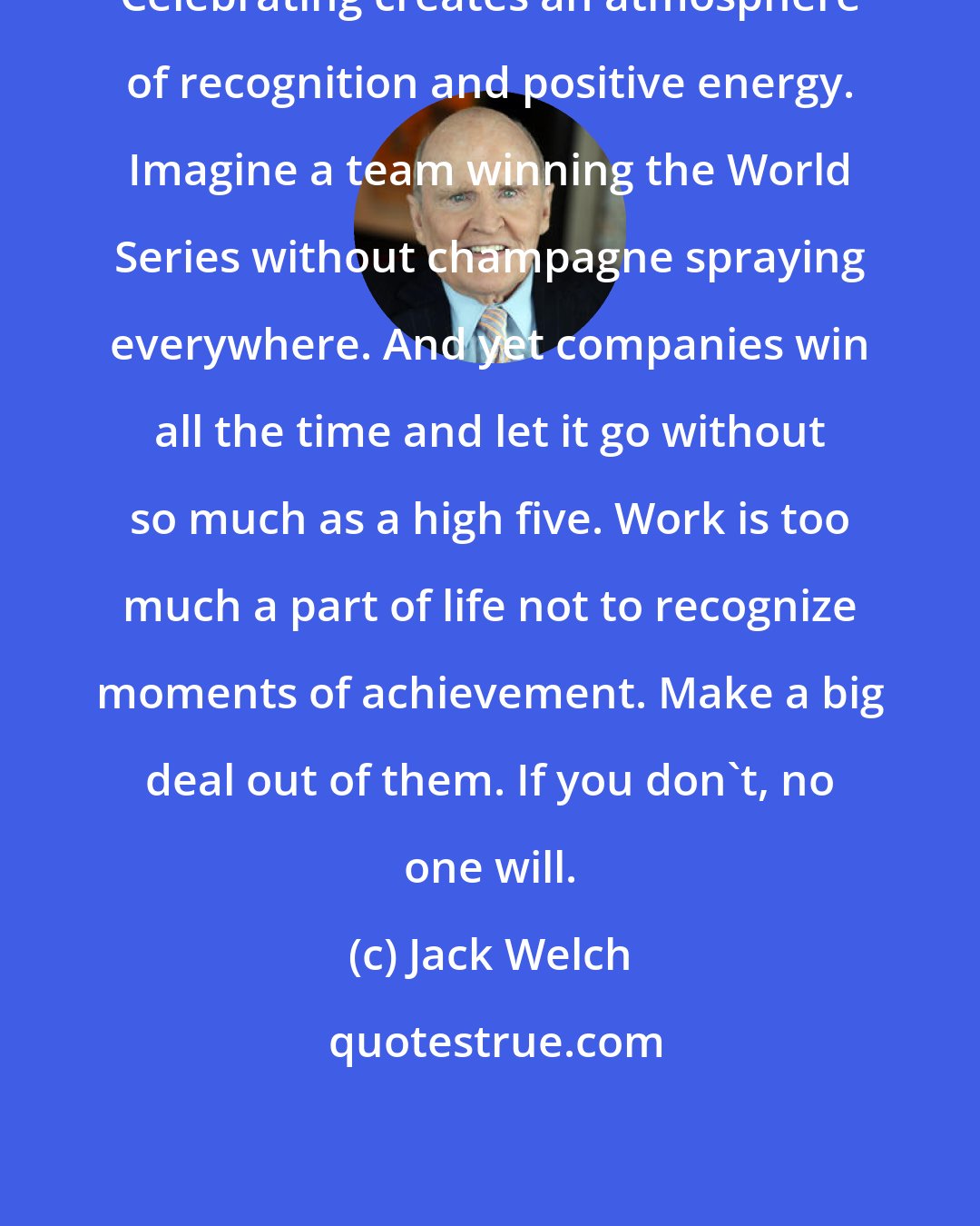 Jack Welch: Celebrating creates an atmosphere of recognition and positive energy. Imagine a team winning the World Series without champagne spraying everywhere. And yet companies win all the time and let it go without so much as a high five. Work is too much a part of life not to recognize moments of achievement. Make a big deal out of them. If you don't, no one will.