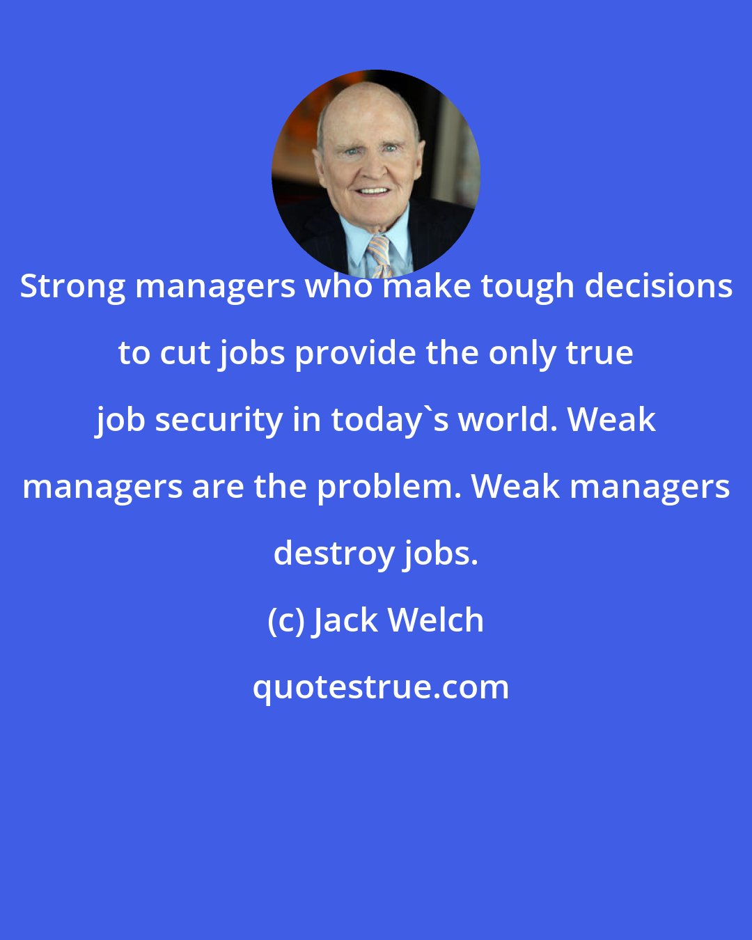 Jack Welch: Strong managers who make tough decisions to cut jobs provide the only true job security in today's world. Weak managers are the problem. Weak managers destroy jobs.