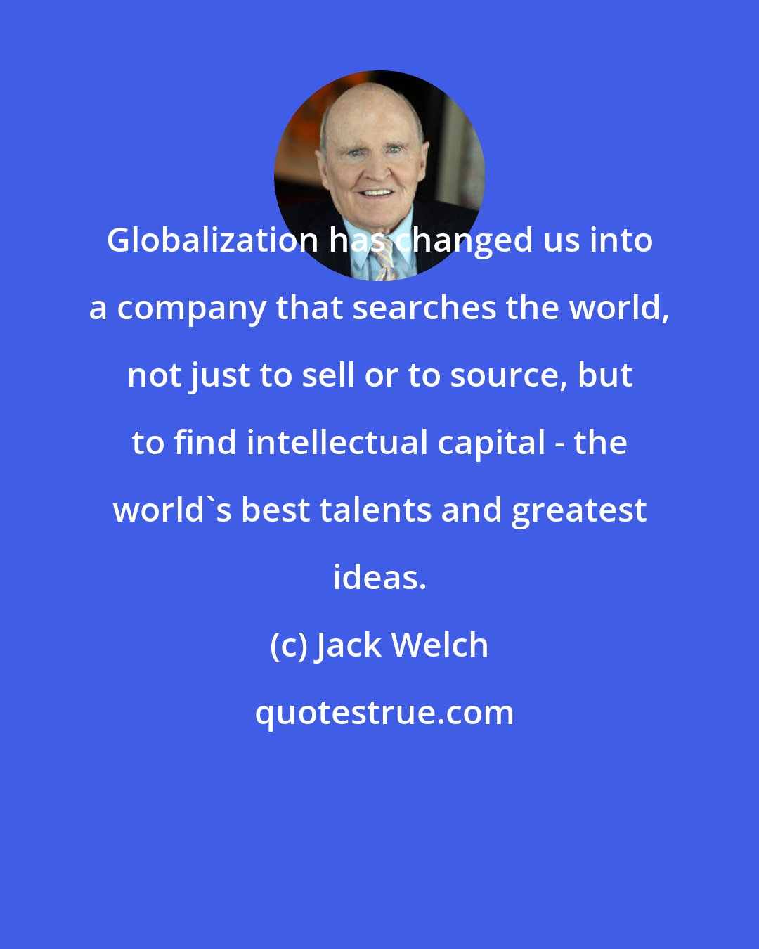 Jack Welch: Globalization has changed us into a company that searches the world, not just to sell or to source, but to find intellectual capital - the world's best talents and greatest ideas.