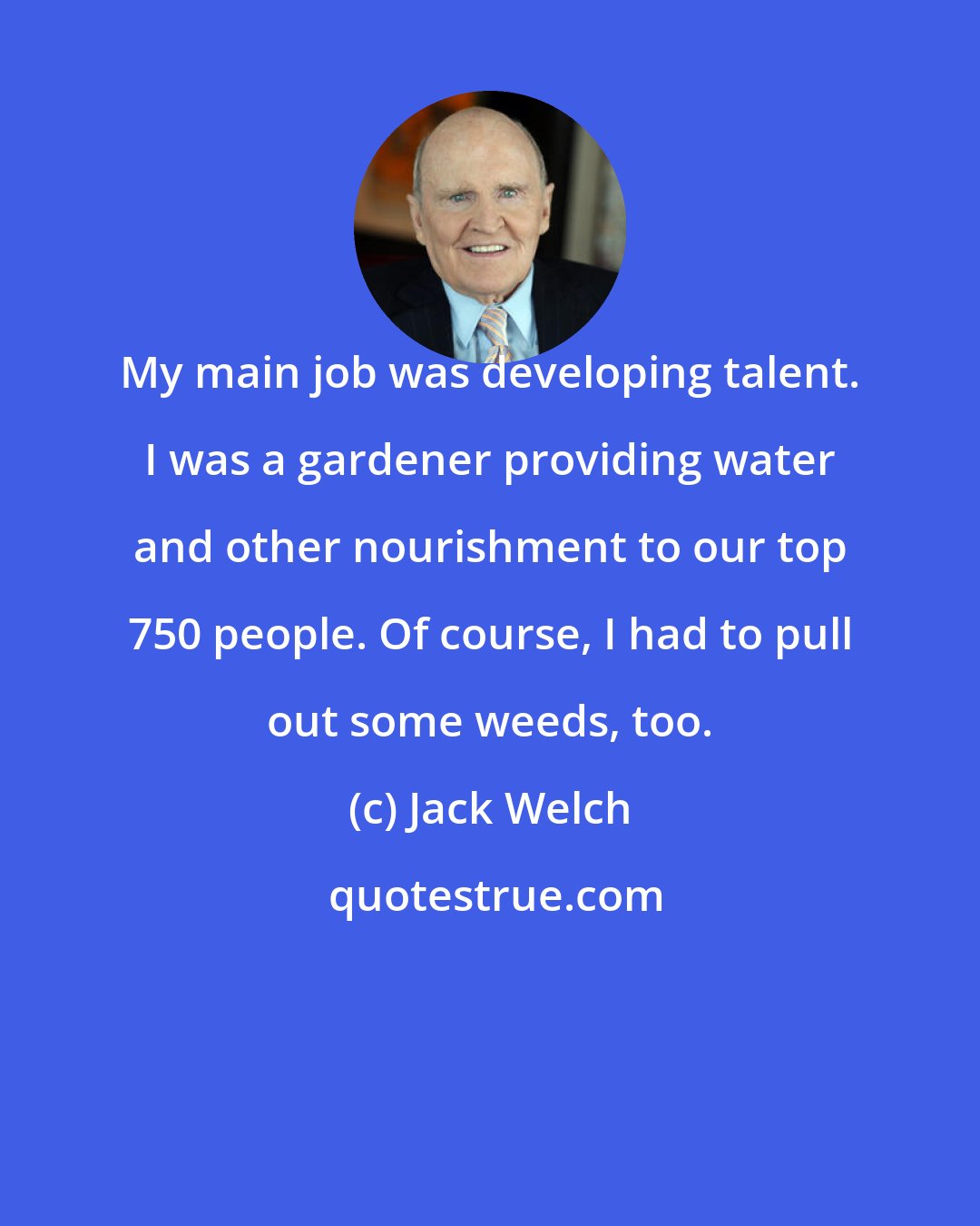 Jack Welch: My main job was developing talent. I was a gardener providing water and other nourishment to our top 750 people. Of course, I had to pull out some weeds, too.