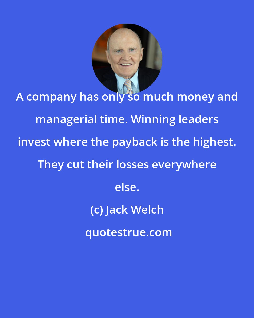 Jack Welch: A company has only so much money and managerial time. Winning leaders invest where the payback is the highest. They cut their losses everywhere else.