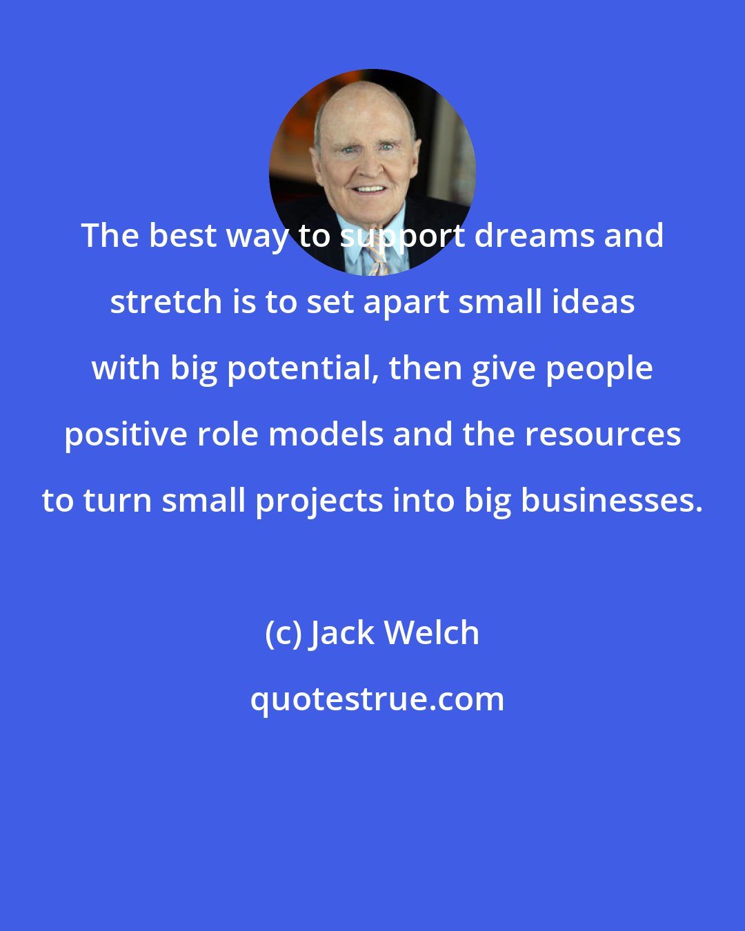 Jack Welch: The best way to support dreams and stretch is to set apart small ideas with big potential, then give people positive role models and the resources to turn small projects into big businesses.
