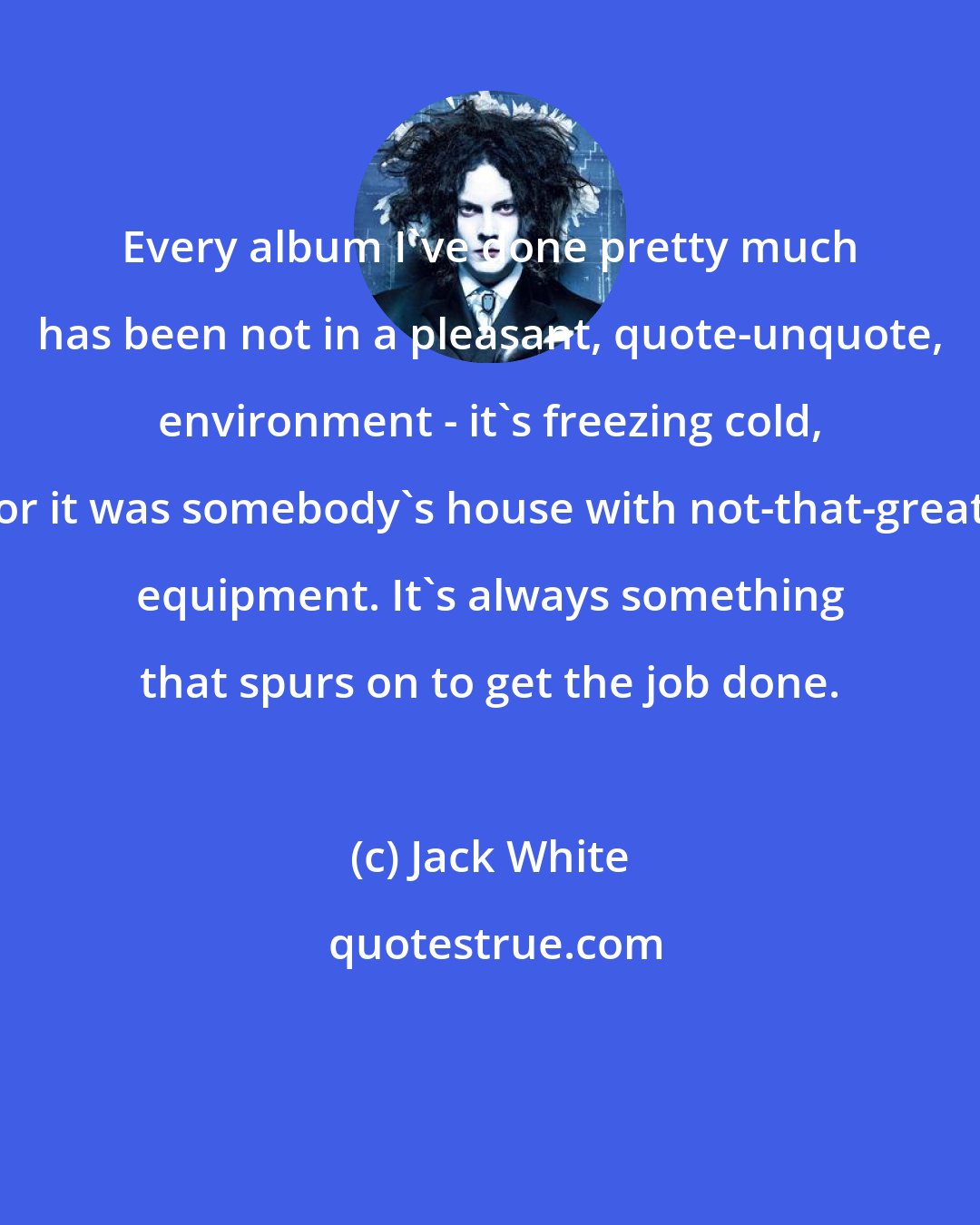 Jack White: Every album I've done pretty much has been not in a pleasant, quote-unquote, environment - it's freezing cold, or it was somebody's house with not-that-great equipment. It's always something that spurs on to get the job done.