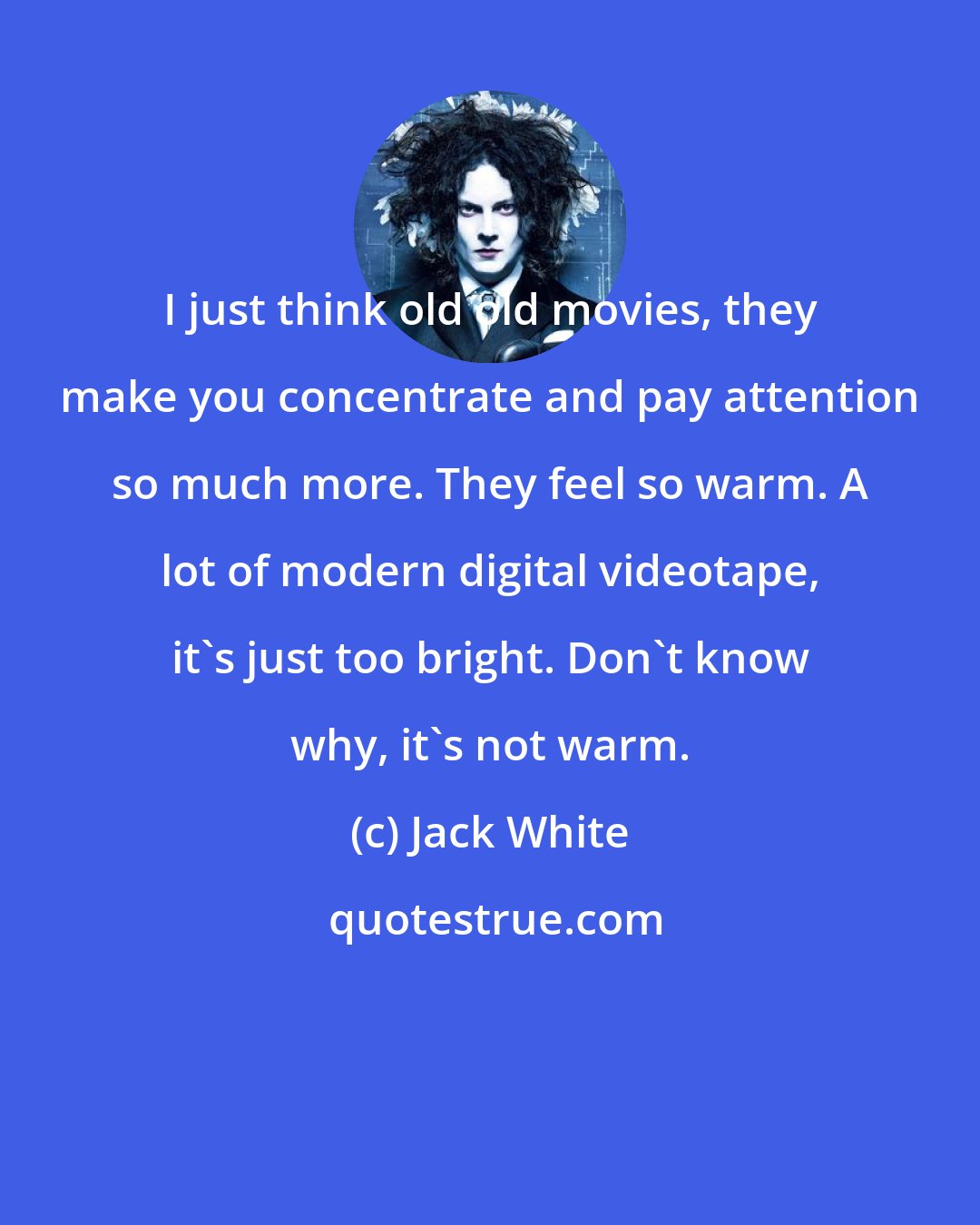 Jack White: I just think old old movies, they make you concentrate and pay attention so much more. They feel so warm. A lot of modern digital videotape, it's just too bright. Don't know why, it's not warm.