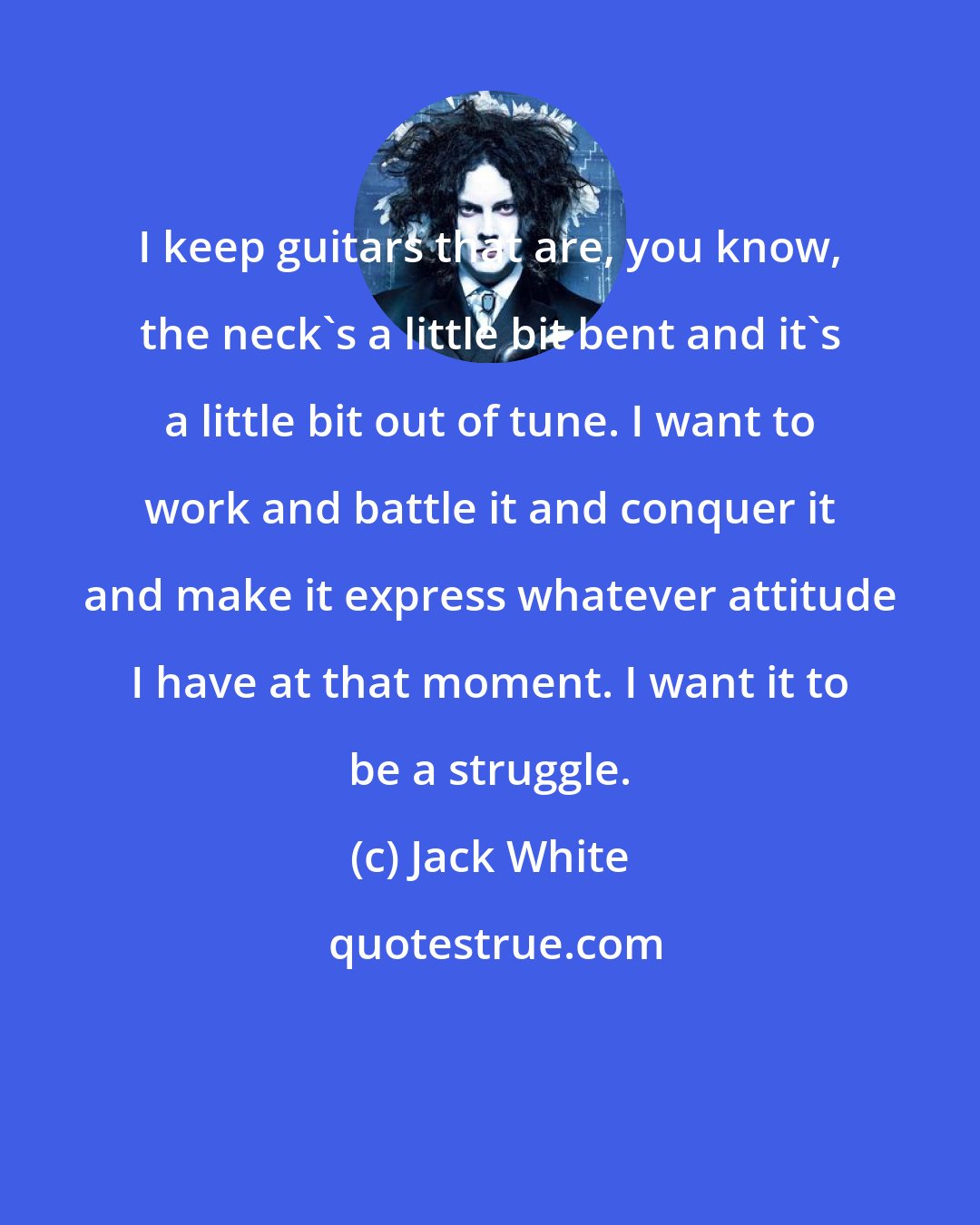 Jack White: I keep guitars that are, you know, the neck's a little bit bent and it's a little bit out of tune. I want to work and battle it and conquer it and make it express whatever attitude I have at that moment. I want it to be a struggle.