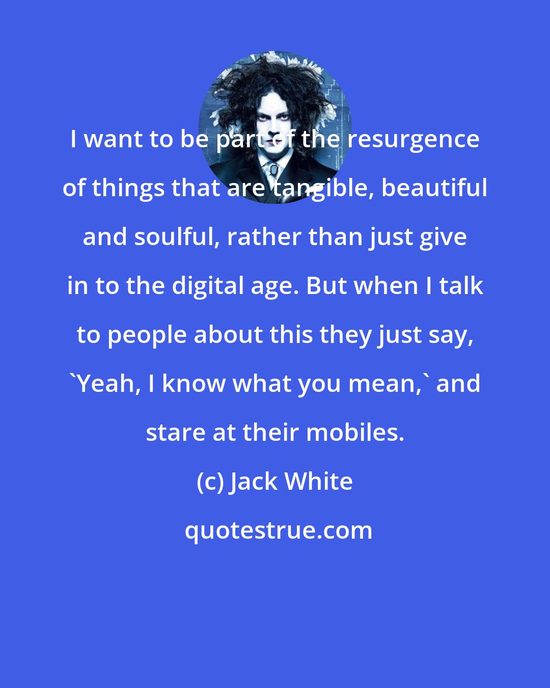 Jack White: I want to be part of the resurgence of things that are tangible, beautiful and soulful, rather than just give in to the digital age. But when I talk to people about this they just say, 'Yeah, I know what you mean,' and stare at their mobiles.