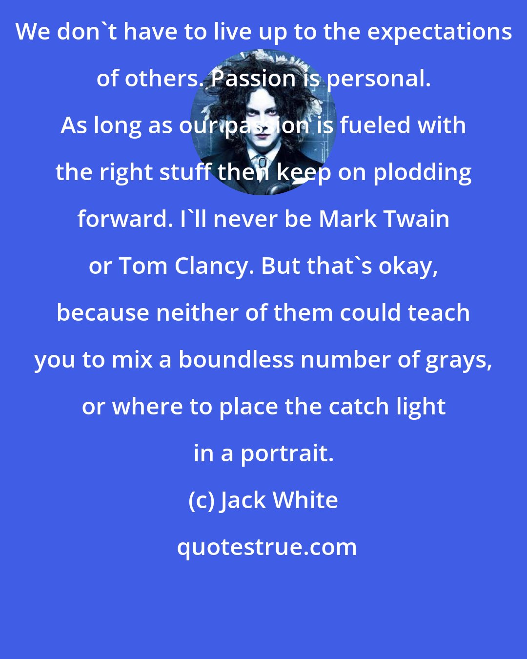 Jack White: We don't have to live up to the expectations of others. Passion is personal. As long as our passion is fueled with the right stuff then keep on plodding forward. I'll never be Mark Twain or Tom Clancy. But that's okay, because neither of them could teach you to mix a boundless number of grays, or where to place the catch light in a portrait.