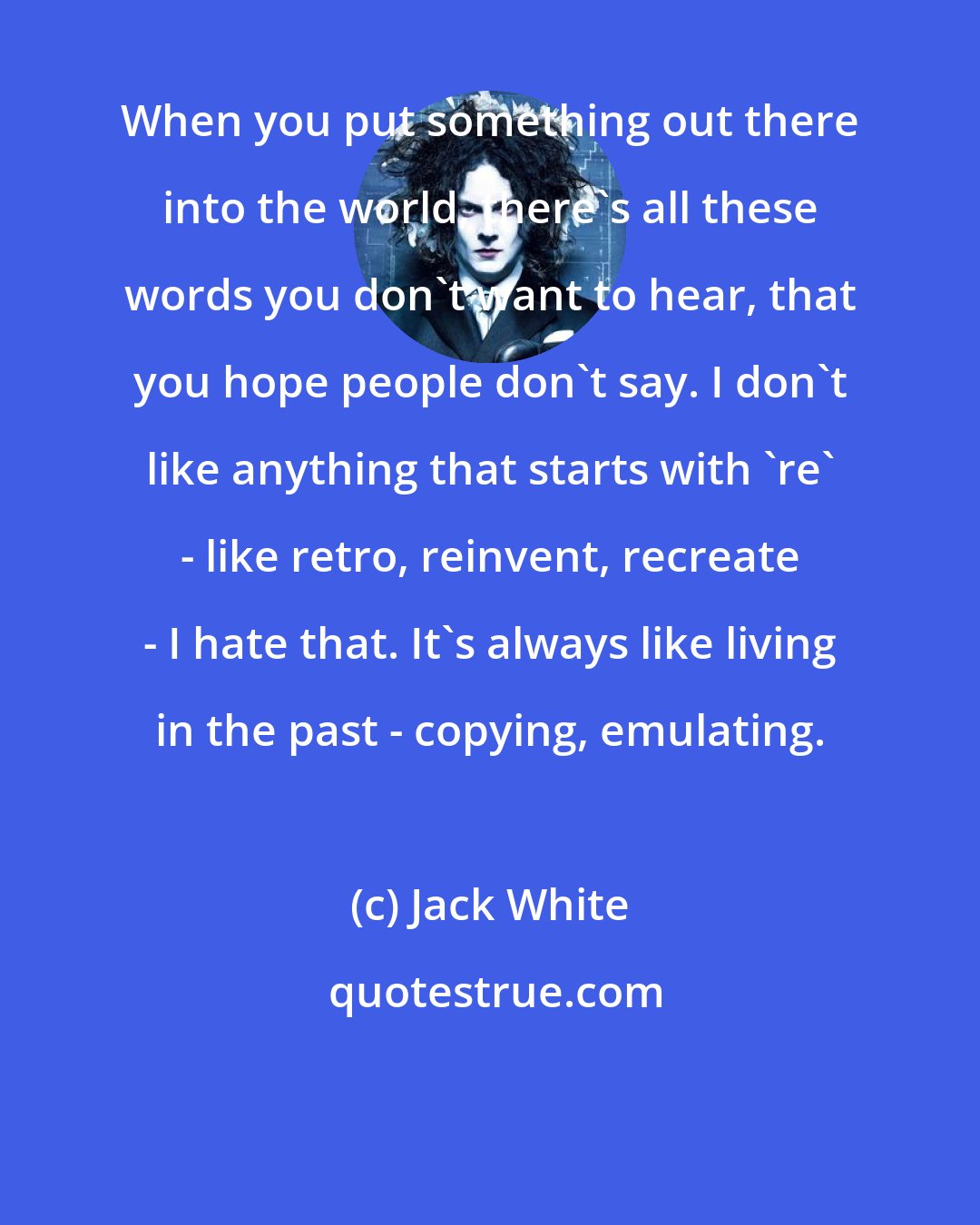 Jack White: When you put something out there into the world, there's all these words you don't want to hear, that you hope people don't say. I don't like anything that starts with 're' - like retro, reinvent, recreate - I hate that. It's always like living in the past - copying, emulating.