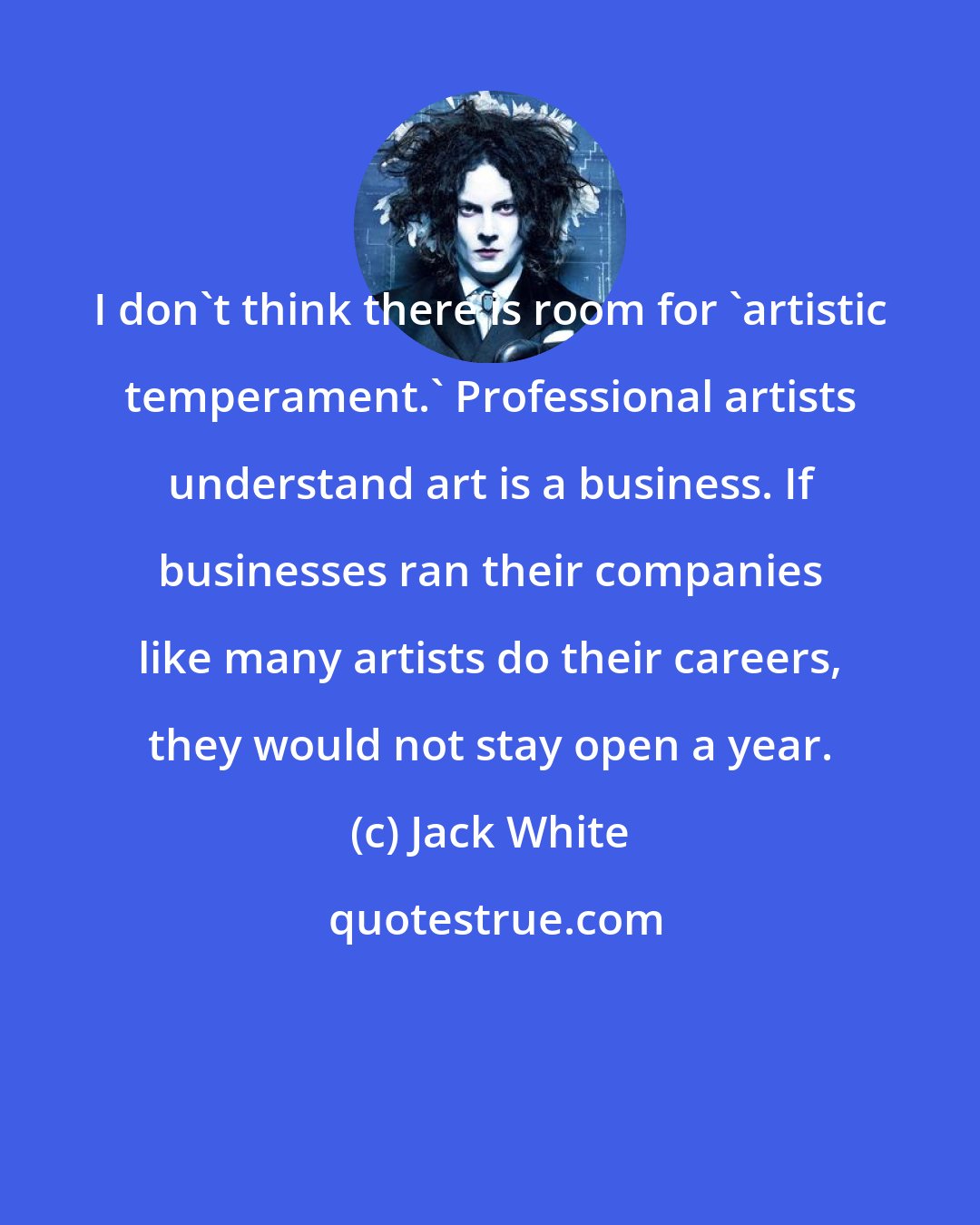 Jack White: I don't think there is room for 'artistic temperament.' Professional artists understand art is a business. If businesses ran their companies like many artists do their careers, they would not stay open a year.