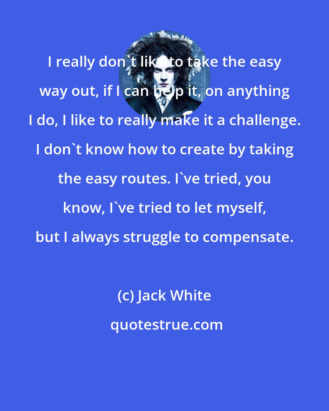 Jack White: I really don't like to take the easy way out, if I can help it, on anything I do, I like to really make it a challenge. I don't know how to create by taking the easy routes. I've tried, you know, I've tried to let myself, but I always struggle to compensate.