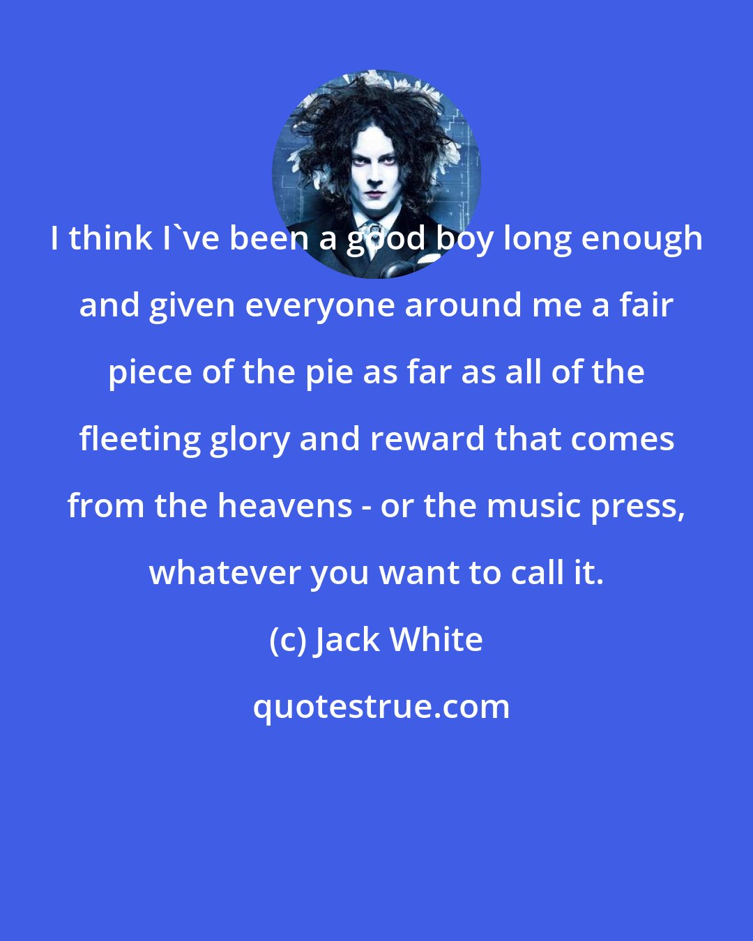 Jack White: I think I've been a good boy long enough and given everyone around me a fair piece of the pie as far as all of the fleeting glory and reward that comes from the heavens - or the music press, whatever you want to call it.