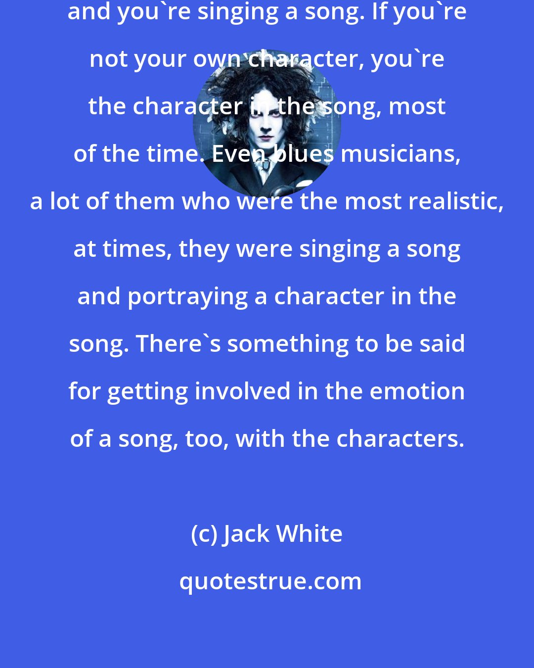 Jack White: Musically, though, you're a character and you're singing a song. If you're not your own character, you're the character in the song, most of the time. Even blues musicians, a lot of them who were the most realistic, at times, they were singing a song and portraying a character in the song. There's something to be said for getting involved in the emotion of a song, too, with the characters.