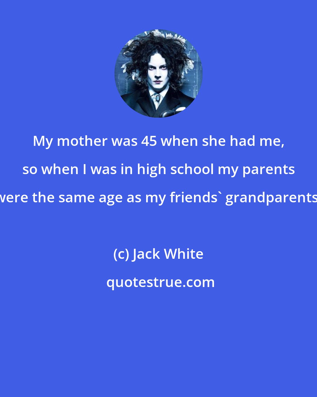 Jack White: My mother was 45 when she had me, so when I was in high school my parents were the same age as my friends' grandparents.
