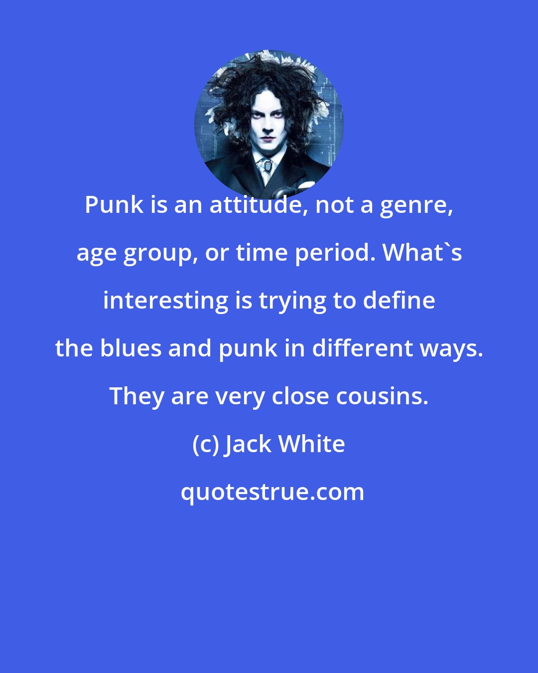 Jack White: Punk is an attitude, not a genre, age group, or time period. What's interesting is trying to define the blues and punk in different ways. They are very close cousins.