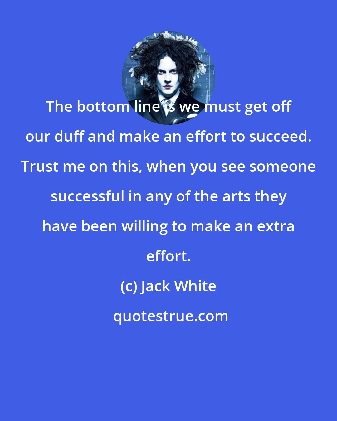 Jack White: The bottom line is we must get off our duff and make an effort to succeed. Trust me on this, when you see someone successful in any of the arts they have been willing to make an extra effort.