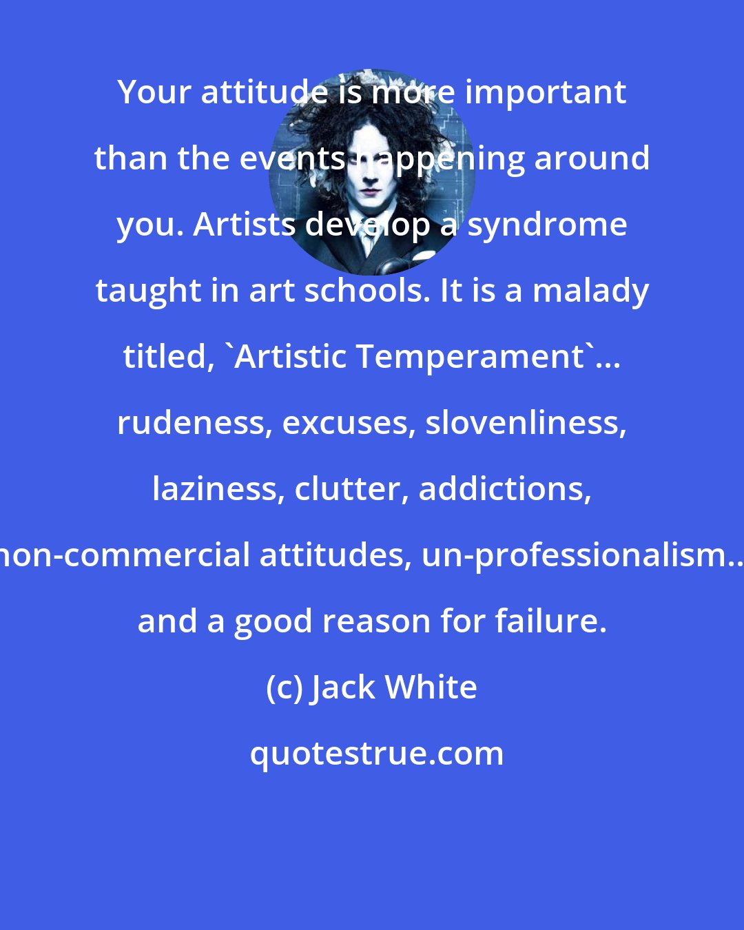 Jack White: Your attitude is more important than the events happening around you. Artists develop a syndrome taught in art schools. It is a malady titled, 'Artistic Temperament'... rudeness, excuses, slovenliness, laziness, clutter, addictions, non-commercial attitudes, un-professionalism... and a good reason for failure.