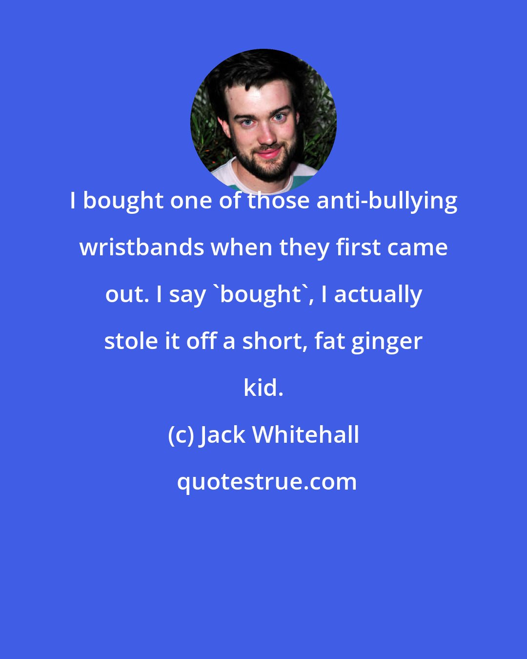 Jack Whitehall: I bought one of those anti-bullying wristbands when they first came out. I say 'bought', I actually stole it off a short, fat ginger kid.