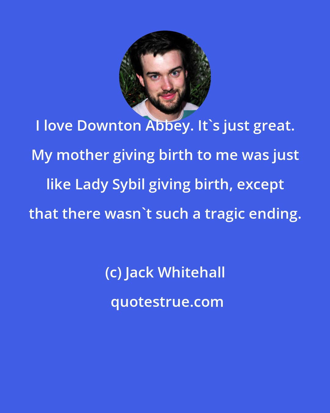 Jack Whitehall: I love Downton Abbey. It's just great. My mother giving birth to me was just like Lady Sybil giving birth, except that there wasn't such a tragic ending.