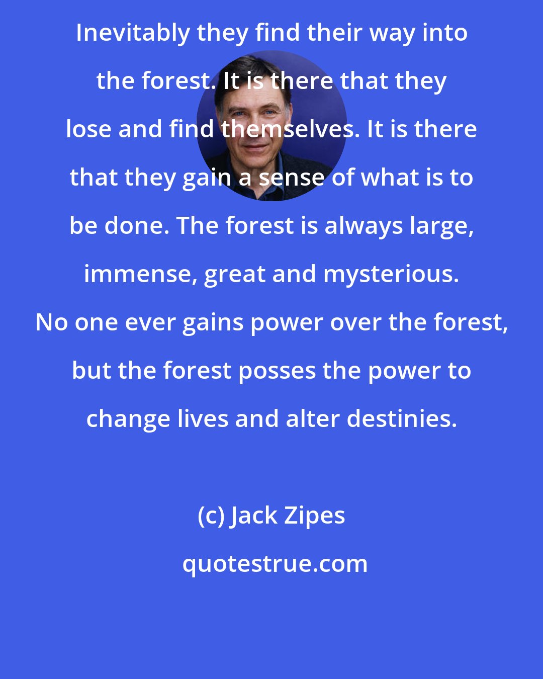 Jack Zipes: Inevitably they find their way into the forest. It is there that they lose and find themselves. It is there that they gain a sense of what is to be done. The forest is always large, immense, great and mysterious. No one ever gains power over the forest, but the forest posses the power to change lives and alter destinies.