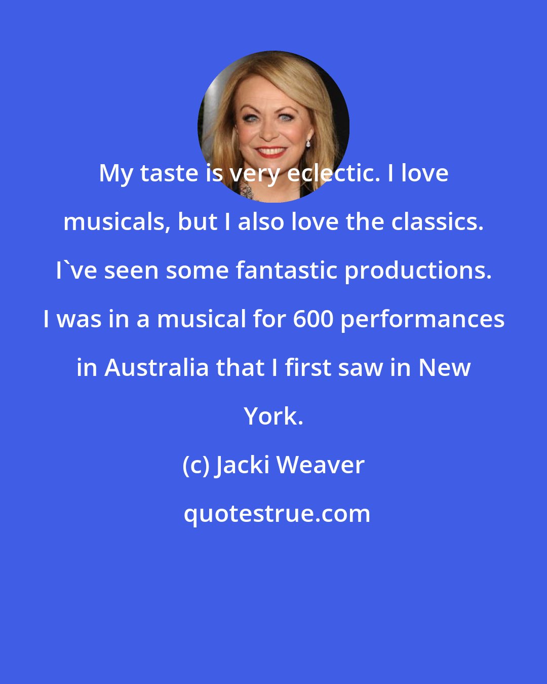 Jacki Weaver: My taste is very eclectic. I love musicals, but I also love the classics. I've seen some fantastic productions. I was in a musical for 600 performances in Australia that I first saw in New York.