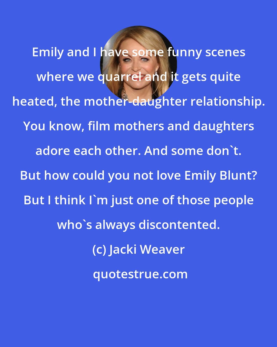 Jacki Weaver: Emily and I have some funny scenes where we quarrel and it gets quite heated, the mother-daughter relationship. You know, film mothers and daughters adore each other. And some don't. But how could you not love Emily Blunt? But I think I'm just one of those people who's always discontented.