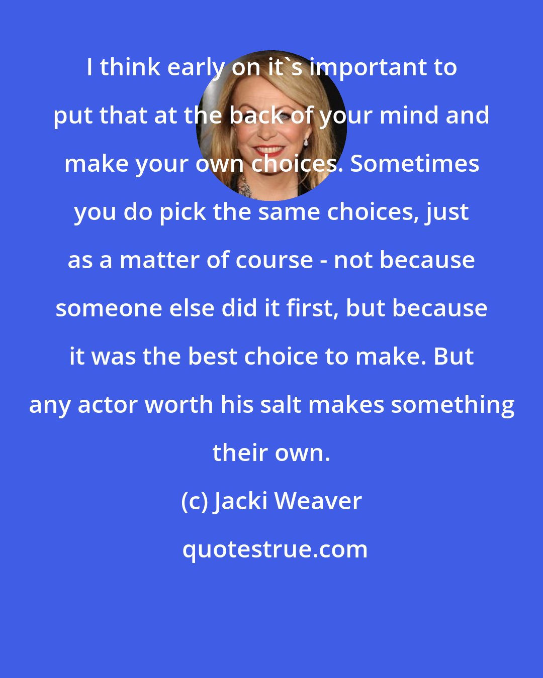 Jacki Weaver: I think early on it's important to put that at the back of your mind and make your own choices. Sometimes you do pick the same choices, just as a matter of course - not because someone else did it first, but because it was the best choice to make. But any actor worth his salt makes something their own.