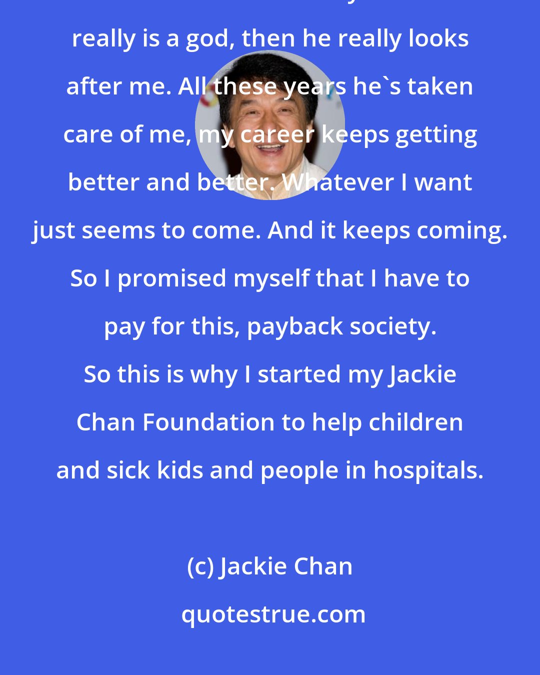 Jackie Chan: Most of the time I'm not even working, I'm just helping people, because I feel that I am too lucky. If there really is a god, then he really looks after me. All these years he's taken care of me, my career keeps getting better and better. Whatever I want just seems to come. And it keeps coming. So I promised myself that I have to pay for this, payback society. So this is why I started my Jackie Chan Foundation to help children and sick kids and people in hospitals.