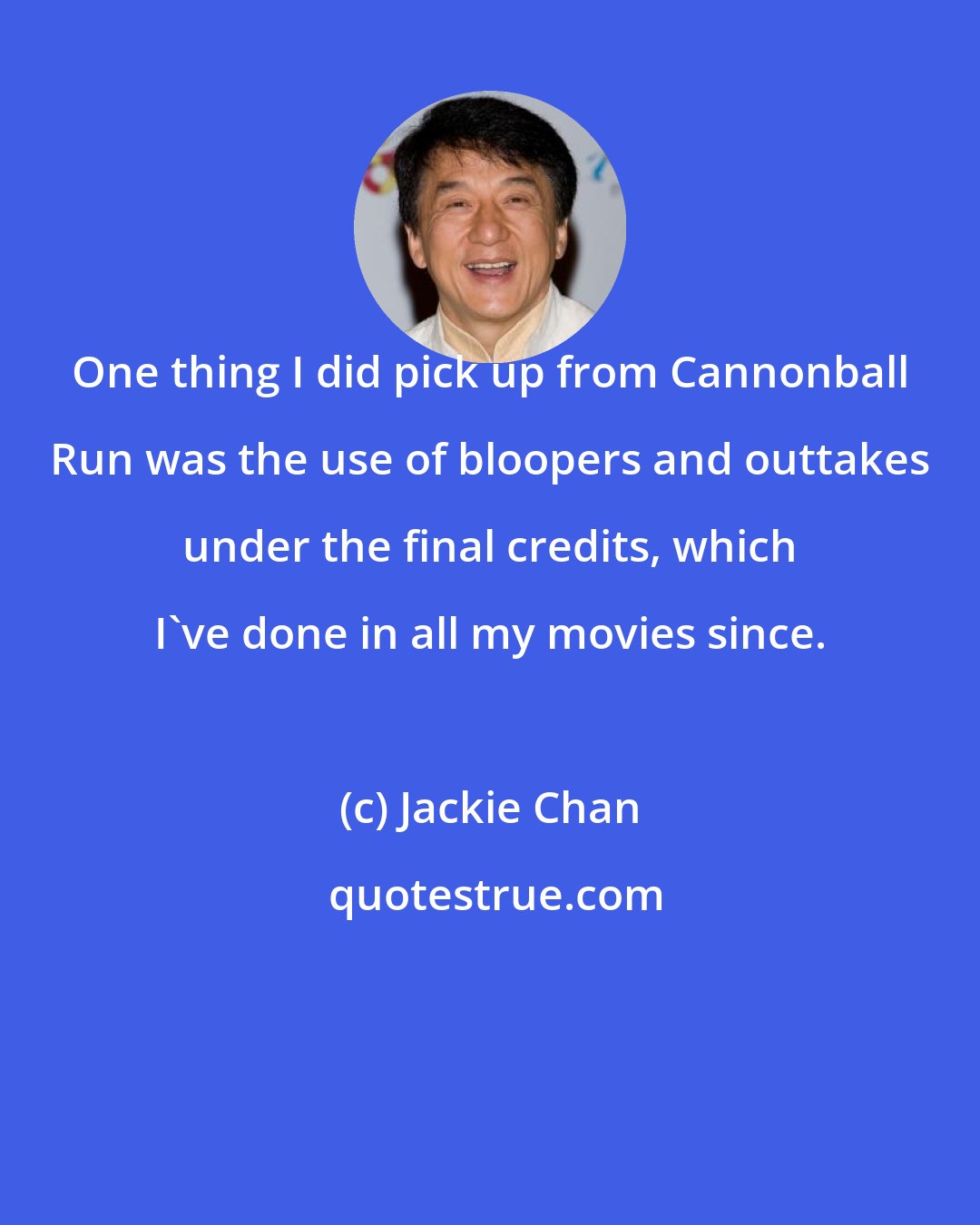 Jackie Chan: One thing I did pick up from Cannonball Run was the use of bloopers and outtakes under the final credits, which I've done in all my movies since.