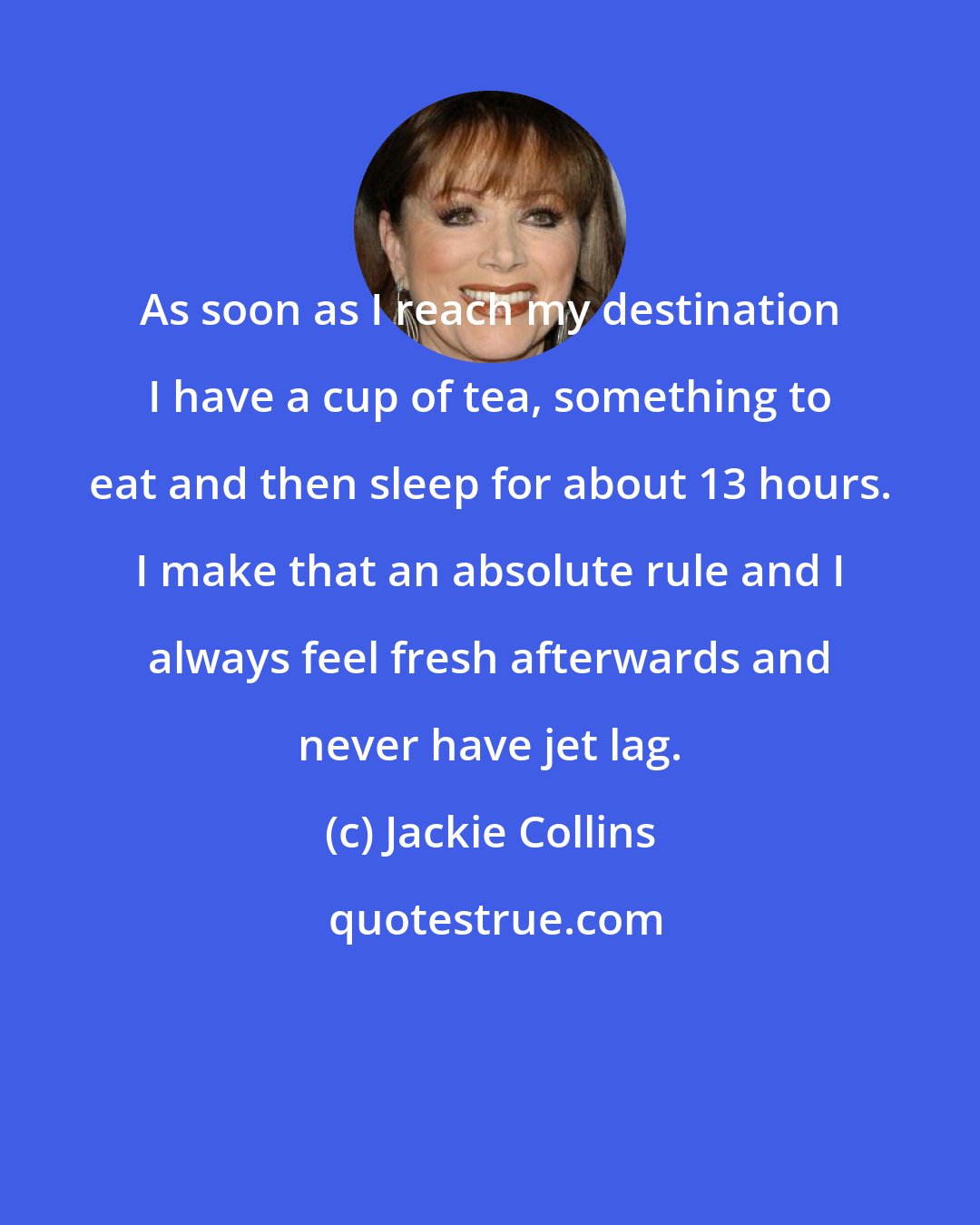 Jackie Collins: As soon as I reach my destination I have a cup of tea, something to eat and then sleep for about 13 hours. I make that an absolute rule and I always feel fresh afterwards and never have jet lag.
