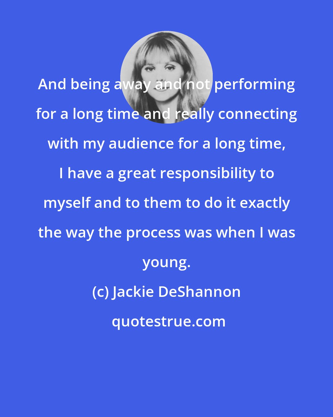 Jackie DeShannon: And being away and not performing for a long time and really connecting with my audience for a long time, I have a great responsibility to myself and to them to do it exactly the way the process was when I was young.