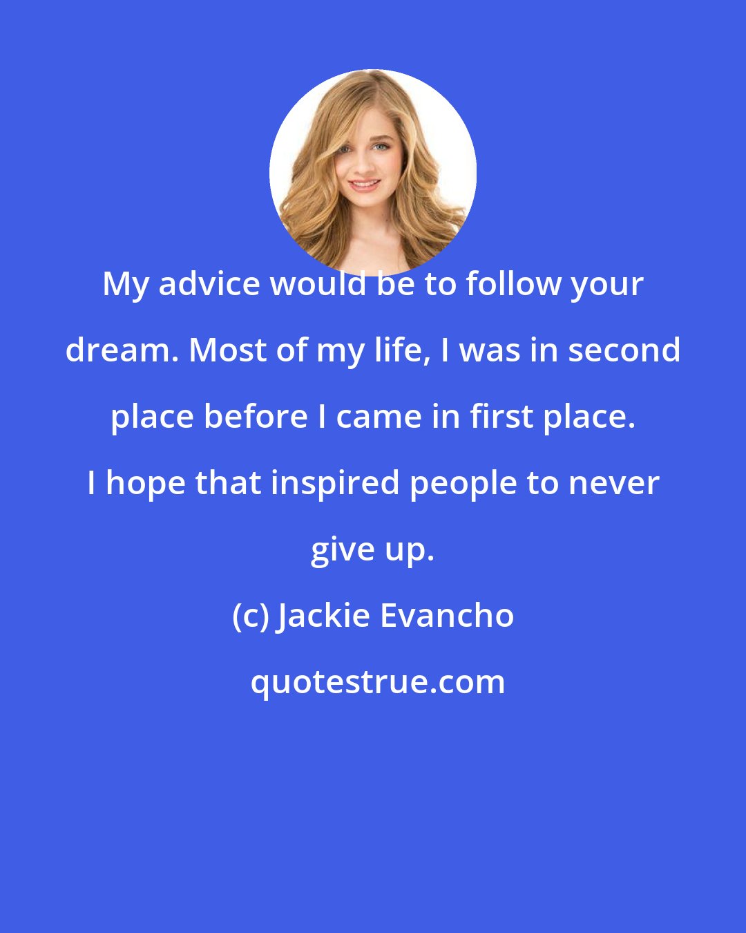 Jackie Evancho: My advice would be to follow your dream. Most of my life, I was in second place before I came in first place. I hope that inspired people to never give up.
