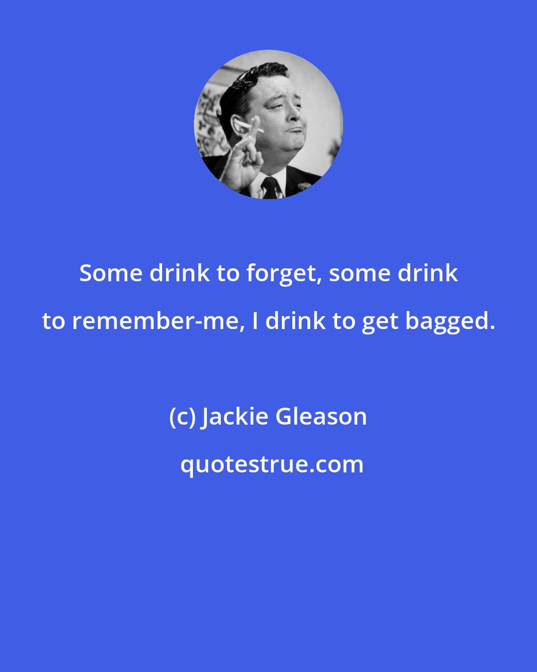Jackie Gleason: Some drink to forget, some drink to remember-me, I drink to get bagged.