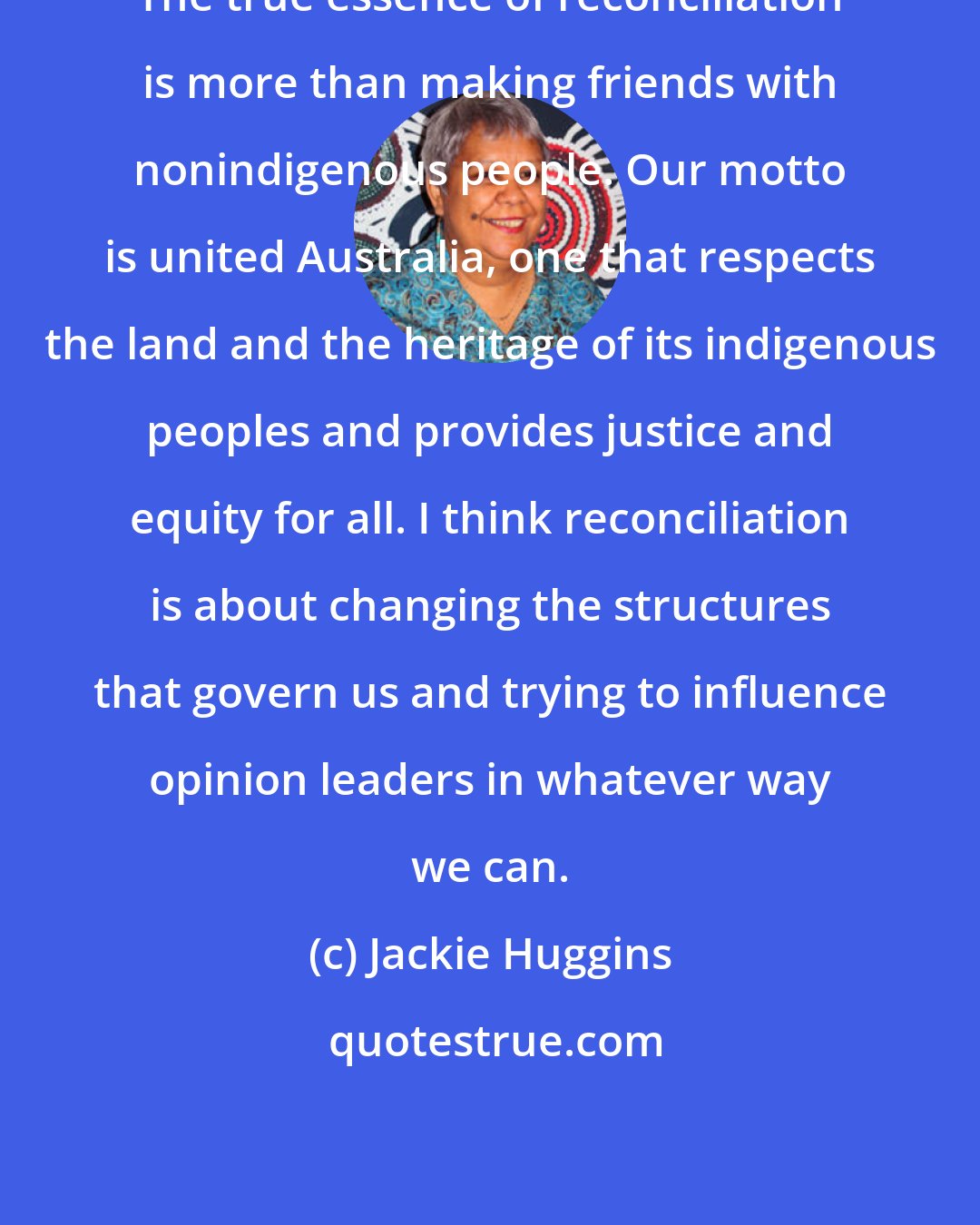 Jackie Huggins: The true essence of reconciliation is more than making friends with nonindigenous people. Our motto is united Australia, one that respects the land and the heritage of its indigenous peoples and provides justice and equity for all. I think reconciliation is about changing the structures that govern us and trying to influence opinion leaders in whatever way we can.