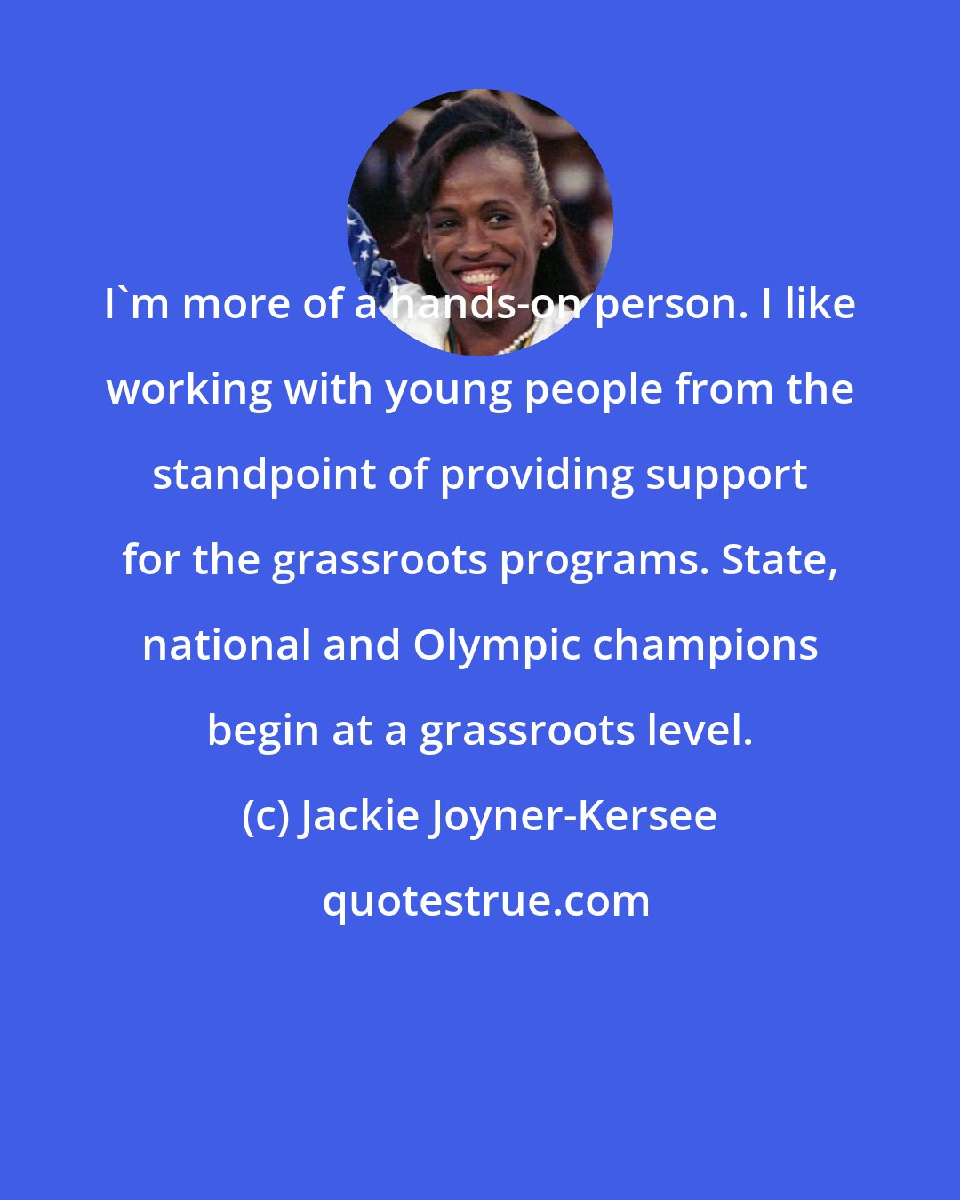 Jackie Joyner-Kersee: I'm more of a hands-on person. I like working with young people from the standpoint of providing support for the grassroots programs. State, national and Olympic champions begin at a grassroots level.