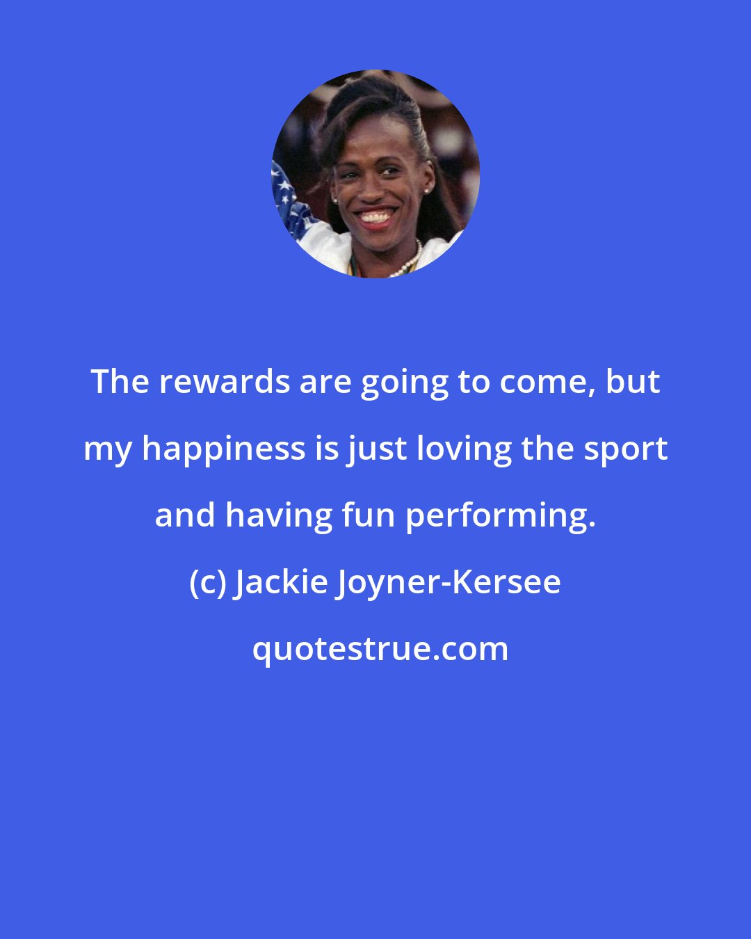 Jackie Joyner-Kersee: The rewards are going to come, but my happiness is just loving the sport and having fun performing.