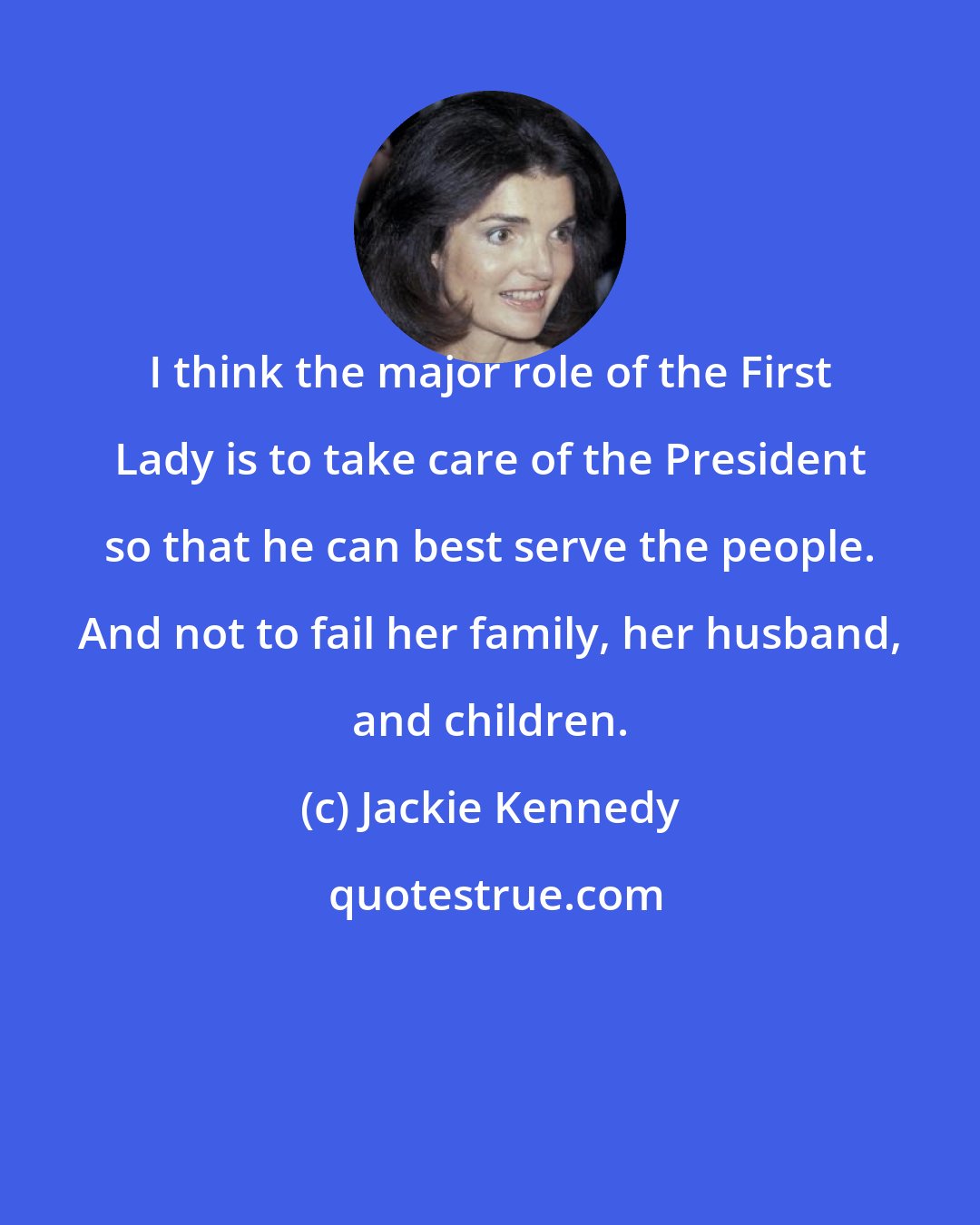 Jackie Kennedy: I think the major role of the First Lady is to take care of the President so that he can best serve the people. And not to fail her family, her husband, and children.
