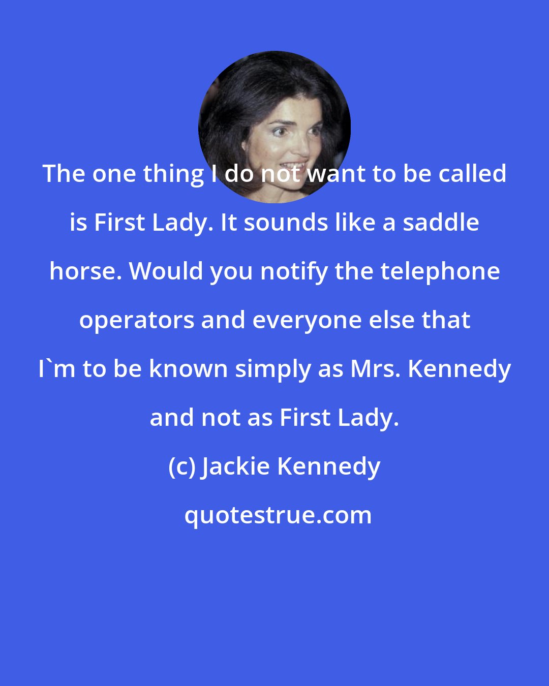Jackie Kennedy: The one thing I do not want to be called is First Lady. It sounds like a saddle horse. Would you notify the telephone operators and everyone else that I'm to be known simply as Mrs. Kennedy and not as First Lady.