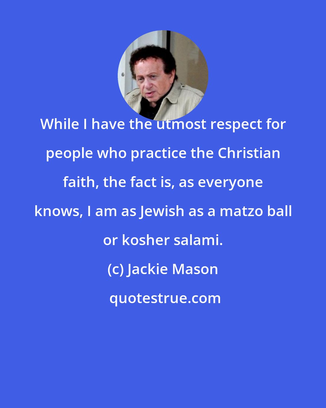 Jackie Mason: While I have the utmost respect for people who practice the Christian faith, the fact is, as everyone knows, I am as Jewish as a matzo ball or kosher salami.