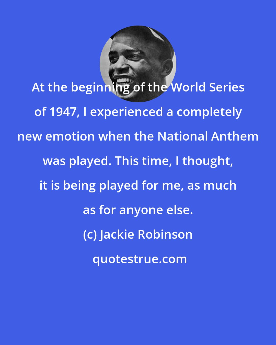 Jackie Robinson: At the beginning of the World Series of 1947, I experienced a completely new emotion when the National Anthem was played. This time, I thought, it is being played for me, as much as for anyone else.